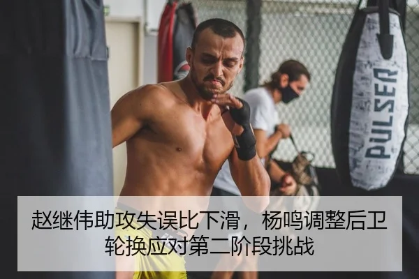 赵继伟助攻失误比下滑，杨鸣调整后卫轮换应对第二阶段挑战
